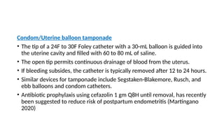 Condom/Uterine balloon tamponade
• The tip of a 24F to 30F Foley catheter with a 30-mL balloon is guided into
the uterine cavity and filled with 60 to 80 mL of saline.
• The open tip permits continuous drainage of blood from the uterus.
• If bleeding subsides, the catheter is typically removed after 12 to 24 hours.
• Similar devices for tamponade include Segstaken-Blakemore, Rusch, and
ebb balloons and condom catheters.
• Antibiotic prophylaxis using cefazolin 1 gm Q8H until removal, has recently
been suggested to reduce risk of postpartum endometritis (Martingano
2020)
 