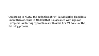 • According to ACOG, the definition of PPH is cumulative blood loss
more than or equal to 1000ml that is associated with signs or
symptoms reflecting hypovolemia within the first 24 hours of the
birthing process.
 