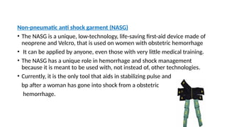 Non-pneumatic anti shock garment (NASG)
• The NASG is a unique, low-technology, life-saving first-aid device made of
neoprene and Velcro, that is used on women with obstetric hemorrhage
• It can be applied by anyone, even those with very little medical training.
• The NASG has a unique role in hemorrhage and shock management
because it is meant to be used with, not instead of, other technologies.
• Currently, it is the only tool that aids in stabilizing pulse and
bp after a woman has gone into shock from a obstetric
hemorrhage.
 