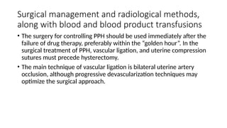 Surgical management and radiological methods,
along with blood and blood product transfusions
• The surgery for controlling PPH should be used immediately after the
failure of drug therapy, preferably within the “golden hour”. In the
surgical treatment of PPH, vascular ligation, and uterine compression
sutures must precede hysterectomy.
• The main technique of vascular ligation is bilateral uterine artery
occlusion, although progressive devascularization techniques may
optimize the surgical approach.
 