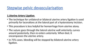 Stepwise pelvic devascularisation
1.Uterine Artery Ligation
• The technique for unilateral or bilateral uterine artery ligation is used
primarily for lacerations at the lateral part of a hysterotomy incision.
• This procedure is less helpful for hemorrhage from uterine atony.
• The suture goes through the lateral uterine wall anteriorly, curves
around posteriorly, then re-enters anteriorly. When tied, it
encompasses the uterine artery.
• In 75% cases, bleeding will be stopped by bilateral uterine artery
ligation.
 