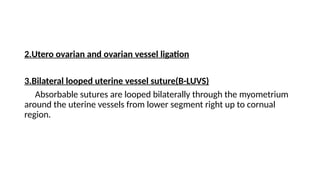 2.Utero ovarian and ovarian vessel ligation
3.Bilateral looped uterine vessel suture(B-LUVS)
Absorbable sutures are looped bilaterally through the myometrium
around the uterine vessels from lower segment right up to cornual
region.
 