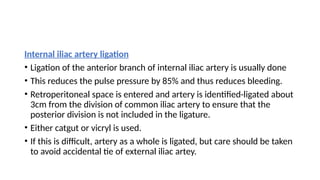 Internal iliac artery ligation
• Ligation of the anterior branch of internal iliac artery is usually done
• This reduces the pulse pressure by 85% and thus reduces bleeding.
• Retroperitoneal space is entered and artery is identified-ligated about
3cm from the division of common iliac artery to ensure that the
posterior division is not included in the ligature.
• Either catgut or vicryl is used.
• If this is difficult, artery as a whole is ligated, but care should be taken
to avoid accidental tie of external iliac artey.
 