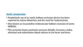 Aortic compression
• Prophylactic use of an aortic balloon occlusion device has been
reported to reduce blood loss and the need for hysterectomy.
• Also known as resuscitative endovascular balloon occlusion of aorta
(REBOA).
• This occlusion lowers perfusion pressure distally, increases cardiac
afterload and redistributes blood volume to the heart and brain.
 