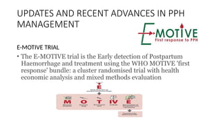 UPDATES AND RECENT ADVANCES IN PPH
MANAGEMENT
E-MOTIVE TRIAL
• The E-MOTIVE trial is the Early detection of Postpartum
Haemorrhage and treatment using the WHO MOTIVE 'first
response' bundle: a cluster randomised trial with health
economic analysis and mixed methods evaluation
 