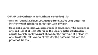 CHAMPION (Carbetocin hemorrhage prevention) trial
• An international, randomized, double blind, active controlled, non
inferiority trial compared carbetocin with oxytoxin
• Heat-stable carbetocin was noninferior to oxytocin for the prevention
of blood loss of at least 500 mL or the use of additional uterotonic
agents. Noninferiority was not shown for the outcome of a blood loss
of at least 1000 mL; low event rates for this outcome reduced the
power of the trial.
 
