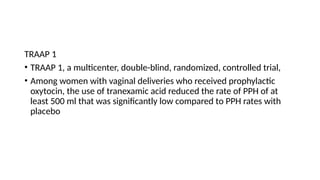 TRAAP 1
• TRAAP 1, a multicenter, double-blind, randomized, controlled trial,
• Among women with vaginal deliveries who received prophylactic
oxytocin, the use of tranexamic acid reduced the rate of PPH of at
least 500 ml that was significantly low compared to PPH rates with
placebo
 
