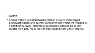 TRAAP 2
• Among women who underwent cesarean delivery and received
prophylactic uterotonic agents, tranexamic acid treatment resulted in
a significantly lower incidence of calculated estimated blood loss
greater than 1000 mL or red-cell transfusion by day 2 than placebo
 