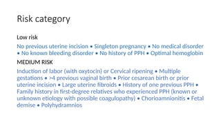 Risk category
Low risk
No previous uterine incision • Singleton pregnancy • No medical disorder
• No known bleeding disorder • No history of PPH • Optimal hemoglobin
MEDIUM RISK
Induction of labor (with oxytocin) or Cervical ripening • Multiple
gestations • >4 previous vaginal birth • Prior cesarean birth or prior
uterine incision • Large uterine fibroids • History of one previous PPH •
Family history in first-degree relatives who experienced PPH (known or
unknown etiology with possible coagulopathy) • Chorioamnionitis • Fetal
demise • Polyhydramnios
 