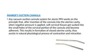 PANIKER’S SUCTION CANNULA
• Any vacuum suction cannula system for atonic PPH works on the
principle that, after insertion of the cannula into the uterine cavity,
when negative pressure is applied, soft cervical tissues get sucked into
the small holes of the cervical portion of the cannula and become
adherent. This results in formation of closed uterine cavity, thus
assists in natural physiological process of contraction and retraction
 