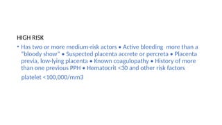 HIGH RISK
• Has two or more medium-risk actors • Active bleeding more than a
“bloody show” • Suspected placenta accrete or percreta • Placenta
previa, low-lying placenta • Known coagulopathy • History of more
than one previous PPH • Hematocrit <30 and other risk factors
platelet <100,000/mm3
 