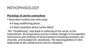 PATHOPHISIOLOGY
Physiology of uterine contractions
• Parturition involves two main steps
• A long conditioning phase
• A short secondary phase (active labor)
The “Conditioning” step leads to softening of the cervix. In the
myometrium, the preparatory process involves changes in transduction
mechanisms and synthesis of several proteins including connexins, ion
channels, and receptors for uterotonics. The downregulation of nitric
oxide leads to the withdrawal of uterine relaxation.
 