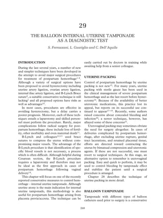 29
THE BALLOON INTERNAL UTERINE TAMPONADE
AS A DIAGNOSTIC TEST
S. Ferrazzani, L. Guariglia and C. Dell’Aquila
INTRODUCTION
During the last several years, a number of new
and simpler techniques have been developed in
the attempt to avoid major surgical procedures
for treatment of postpartum hemorrhage1–8.
Although a variety of surgical options have
been proposed to avoid hysterectomy including
uterine artery ligation, ovarian artery ligation,
internal iliac artery ligation, and B-Lynch Brace
suture9, a suitable conservative technique is still
lacking1 and all proposed options have risks as
well as advantages10.
In most cases, procedures are effective in
avoiding hysterectomy, but a delay carries a
poorer prognosis. Moreover, each of these tech-
niques entails a laparotomy and skilled person-
nel must perform the procedure. Rarely, major
complications follow radical surgery for post-
partum hemorrhage; these include loss of fertil-
ity, other morbidity and even maternal death11.
B-Lynch and colleagues12,13 used brace
sutures to compress the uterus without com-
promising major vessels. The advantage of the
B-Lynch procedure is that identification of spe-
cific blood vessels is not necessary, a process
which is often difficult. Although helpful during
Cesarean section, the B-Lynch procedure
requires a laparotomy and therefore may not
be ideal as the first approach in cases of
postpartum hemorrhage following vaginal
delivery14.
This chapter will focus on one of the recently
reported conservative measures to control hem-
orrhage – internal uterine tamponade. Although
uterine atony is the main indication for internal
uterine tamponade, this methodology is also
useful for postpartum hemorrhage arising from
placenta previa/accreta. The technique can be
easily carried out by doctors in training while
awaiting help from a senior colleague.
UTERINE PACKING
Control of postpartum hemorrhage by uterine
packing is not new15. For many years, uterine
packing with sterile gauze has been used in
the clinical management of severe postpartum
hemorrhage and as the last resort before hyster-
ectomy16. Because of the availability of better
uterotonic medications, this practice lost its
appeal, but reports on its successful use con-
tinued to appear17–19. Recently, some authors
raised concerns about concealed bleeding and
infection20; a newer technique, however, has
allayed some of these concerns21.
Uterovaginal packing may sometimes obviate
the need for surgery altogether. In cases of
deliveries complicated by postpartum hemor-
rhage, after excluding uterine rupture, genital
tract lacerations, and retained placental tissue,
efforts are directed toward contracting the
uterus by bimanual compression and uterotonic
agents. If these are not successful, one must
resort to surgical techniques. At this stage, an
alternative option to remember is uterovaginal
packing. Easy and quick to perform, it may be
used to control bleeding by tamponade effect
and stabilize the patient until a surgical
procedure is arranged.
Chapter 28 describes the technique of
uterine packing in more detail.
BALLOON TAMPONADE
Tamponade with different types of balloon
catheters used prior to surgery is a conservative
268
290
Z:Sapiens PublishingA5211 - Postpartum HemorrhageMake-upPostpartum Hemorrhage - Voucher Proofs #T.vp
30 August 2006 14:21:47
Color profile: Generic CMYK printer profile
Composite Default screen
 