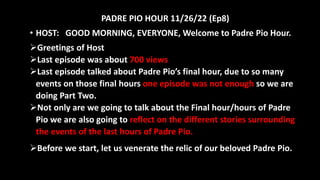 PADRE PIO HOUR 11/26/22 (Ep8)
• HOST: GOOD MORNING, EVERYONE, Welcome to Padre Pio Hour.
Greetings of Host
Last episode was about 700 views
Last episode talked about Padre Pio’s final hour, due to so many
events on those final hours one episode was not enough so we are
doing Part Two.
Not only are we going to talk about the Final hour/hours of Padre
Pio we are also going to reflect on the different stories surrounding
the events of the last hours of Padre Pio.
Before we start, let us venerate the relic of our beloved Padre Pio.
 