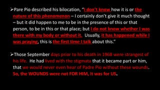 Pare Pio described his bilocation, “I don’t know how it is or the
nature of this phenomenon – I certainly don’t give it m...