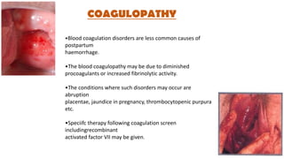 COAGULOPATHY
•Blood coagulation disorders are less common causes of
postpartum
haemorrhage.
•The blood coagulopathy may be due to diminished
procoagulants or increased fibrinolytic activity.
•The conditions where such disorders may occur are
abruption
placentae, jaundice in pregnancy, thrombocytopenic purpura
etc.
•Speciifc therapy following coagulation screen
includingrecombinant
activated factor VII may be given.
 