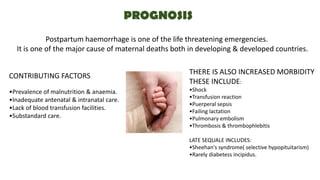 PROGNOSIS
Postpartum haemorrhage is one of the life threatening emergencies.
It is one of the major cause of maternal deaths both in developing & developed countries.
CONTRIBUTING FACTORS
•Prevalence of malnutrition & anaemia.
•Inadequate antenatal & intranatal care.
•Lack of blood transfusion facilities.
•Substandard care.
THERE IS ALSO INCREASED MORBIDITY
THESE INCLUDE:
•Shock
•Transfusion reaction
•Puerperal sepsis
•Failing lactation
•Pulmonary embolism
•Thrombosis & thrombophlebitis
LATE SEQUALE INCLUDES:
•Sheehan's syndrome( selective hypopituitarism)
•Rarely diabetess incipidus.
 