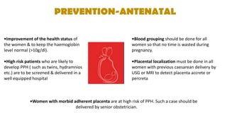 PREVENTION-ANTENATAL
•Improvement of the health status of
the women & to keep the haemoglobin
level normal (>10g/dl).
•High risk patients who are likely to
develop PPH ( such as twins, hydramnios
etc.) are to be screened & delivered in a
well equipped hospital
•Blood grouping should be done for all
women so that no time is wasted during
pregnancy.
•Placental localization must be done in all
women with previous caesarean delivery by
USG or MRI to detect placenta accrete or
percreta
•Women with morbid adherent placenta are at high risk of PPH. Such a case should be
delivered by senior obstetrician.
 