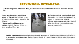 PREVENTION- INTRANATAL
•Active management of the third stage, for all women in labour should be routine as it reduces PPH by
60%.
•Cases with induced or augmented
labour by oxytocin, the infusion should
be continued for at least 1 hour after the
delivery.
•Women delivered by caesarean
section, Oxytocin 5IU slow IV is to be
given to reduce blood loss
•Exploration of the utero-vaginal canal
for evidence of trauma following difficult
labour or instrumental delivery.
•Expert obstetric anaesthesist is needed
when the delivery is conducted under
general anaesthesia
•During caesarean section spontaneous separation & delivery of the placenta reduces blood loss (30%).
•Examination of the placenta & the membranes should be a routine so as to detect at the earliest any
missing part.
 