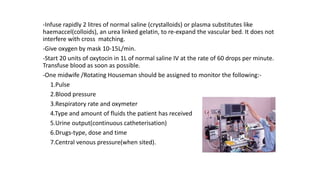-Infuse rapidly 2 litres of normal saline (crystalloids) or plasma substitutes like
haemaccel(colloids), an urea linked gelatin, to re-expand the vascular bed. It does not
interfere with cross matching.
-Give oxygen by mask 10-15L/min.
-Start 20 units of oxytocin in 1L of normal saline IV at the rate of 60 drops per minute.
Transfuse blood as soon as possible.
-One midwife /Rotating Houseman should be assigned to monitor the following:-
1.Pulse
2.Blood pressure
3.Respiratory rate and oxymeter
4.Type and amount of fluids the patient has received
5.Urine output(continuous catheterisation)
6.Drugs-type, dose and time
7.Central venous pressure(when sited).
 