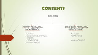 CONTENTS
DEFINITION
PRIMARY POSTPARTUM SECONDARY POSTPARTUM
HAEMORRHAGE HAEMORRHAGE
•CAUSES •CAUSES
•DIAGNOSIS & CLINICAL •DIAGNOSIS
EFFECTS
•PREVENTION •MANAGEMENT
•MANAGEMENT
 