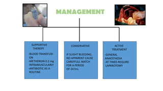 SUPPORTIVE
THEREPY
CONSERVATIVE ACTIVE
TREATMENT
-BLOOD TRANSFUSI-
ON
-METHERGIN 0.2 mg
INTRAMUSCULARLY
-ANTIBIOTIC AS A
ROUTINE
IF SLIGHT BLEEDING,
NO APPARENT CAUSE
CAREFFULL WATCH
FOR A PERIOD
OF 24 hrs.
-GENERAL
ANAESTHESIA
-AT TIMES REQUIRE
LAPAROTOMY
MANAGEMENT
 