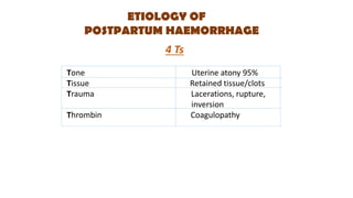 ETIOLOGY OF
POSTPARTUM HAEMORRHAGE
4 Ts
Tone Uterine atony 95%
Tissue Retained tissue/clots
Trauma Lacerations, rupture,
inversion
Thrombin Coagulopathy
 