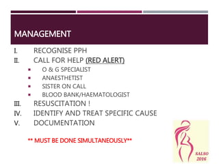 MANAGEMENT
I. RECOGNISE PPH
II. CALL FOR HELP (RED ALERT)
 O & G SPECIALIST
 ANAESTHETIST
 SISTER ON CALL
 BLOOD BANK/HAEMATOLOGIST
III. RESUSCITATION !
IV. IDENTIFY AND TREAT SPECIFIC CAUSE
V. DOCUMENTATION
** MUST BE DONE SIMULTANEOUSLY**
 