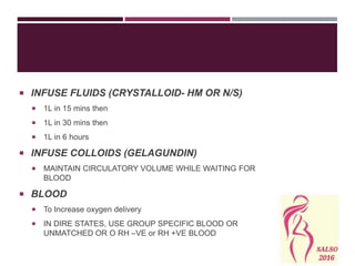  INFUSE FLUIDS (CRYSTALLOID- HM OR N/S)
 1L in 15 mins then
 1L in 30 mins then
 1L in 6 hours
 INFUSE COLLOIDS (GELAGUNDIN)
 MAINTAIN CIRCULATORY VOLUME WHILE WAITING FOR
BLOOD
 BLOOD
 To Increase oxygen delivery
 IN DIRE STATES, USE GROUP SPECIFIC BLOOD OR
UNMATCHED OR O RH –VE or RH +VE BLOOD
 