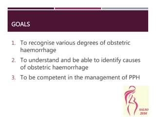 GOALS
1. To recognise various degrees of obstetric
haemorrhage
2. To understand and be able to identify causes
of obstetric haemorrhage
3. To be competent in the management of PPH
 