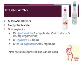 UTERINE ATONY
1. MASSAGE UTERUS
2. Empty the bladder
3. Give oxytocics
 IM Syntometrine 1 ampule stat (5 ü oxytocin &
0.5 mg ergometrine)
 IV Oxytocin 5 ü bolus
 IV @ IM Ergometrine 0.5 mg bolus
*Per rectal misoprostol also can be used
 