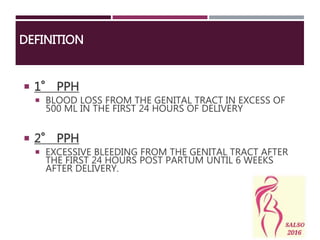 DEFINITION
 1° PPH
 BLOOD LOSS FROM THE GENITAL TRACT IN EXCESS OF
500 ML IN THE FIRST 24 HOURS OF DELIVERY
 2° PPH
 EXCESSIVE BLEEDING FROM THE GENITAL TRACT AFTER
THE FIRST 24 HOURS POST PARTUM UNTIL 6 WEEKS
AFTER DELIVERY.
 