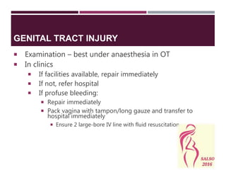 GENITAL TRACT INJURY
 Examination – best under anaesthesia in OT
 In clinics
 If facilities available, repair immediately
 If not, refer hospital
 If profuse bleeding:
 Repair immediately
 Pack vagina with tampon/long gauze and transfer to
hospital immediately
 Ensure 2 large-bore IV line with fluid resuscitation
 