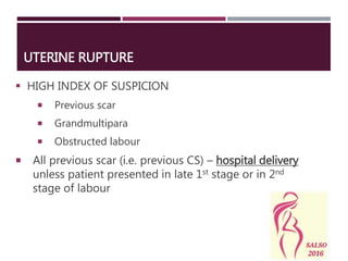 UTERINE RUPTURE
 HIGH INDEX OF SUSPICION
 Previous scar
 Grandmultipara
 Obstructed labour
 All previous scar (i.e. previous CS) – hospital delivery
unless patient presented in late 1st stage or in 2nd
stage of labour
 