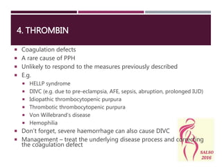 4. THROMBIN
 Coagulation defects
 A rare cause of PPH
 Unlikely to respond to the measures previously described
 E.g.
 HELLP syndrome
 DIVC (e.g. due to pre-eclampsia, AFE, sepsis, abruption, prolonged IUD)
 Idiopathic thrombocytopenic purpura
 Thrombotic thrombocytopenic purpura
 Von Willebrand’s disease
 Hemophilia
 Don’t forget, severe haemorrhage can also cause DIVC
 Management – treat the underlying disease process and correcting
the coagulation defect
 