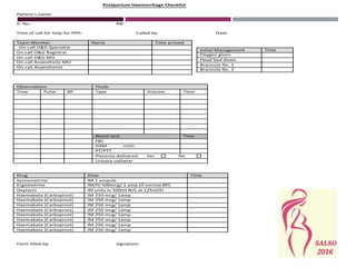 Postpartum Haemorrhage Checklist
Patient’s name:
IC No: RN:
Time of call for help for PPH: Called by: Date:
Team Member Name Time arrived
On-call O&G Specialist
On-call O&G Registrar
On-call O&G MO
On-call Anaesthetic MO
On-call Anaesthetist
Observations Fluids
Time Pulse BP Type Volume Time
Blood sent Time
FBC
GXM units
PT/PTT
Placenta delivered Yes No
Urinary catheter
Drug Dose TIme
Syntometrine IM 1 ampule
Ergometrine IM/IV 500mcg/ 1 amp (if normal BP)
Oxytocin 40 units in 500ml N/S at 125ml/H
Haemabate (Carboprost) IM 250 mcg/ 1amp
Haemabate (Carboprost) IM 250 mcg/ 1amp
Haemabate (Carboprost) IM 250 mcg/ 1amp
Haemabate (Carboprost) IM 250 mcg/ 1amp
Haemabate (Carboprost) IM 250 mcg/ 1amp
Haemabate (Carboprost) IM 250 mcg/ 1amp
Haemabate (Carboprost) IM 250 mcg/ 1amp
Haemabate (Carboprost) IM 250 mcg/ 1amp
Form filled by: Signature:
Initial Management Time
Oxygen given
Head bed down
Brannula No. 1
Brannula No. 2
 