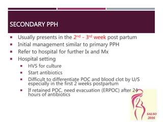 SECONDARY PPH
 Usually presents in the 2nd - 3rd week post partum
 Initial management similar to primary PPH
 Refer to hospital for further Ix and Mx
 Hospital setting
 HVS for culture
 Start antibiotics
 Difficult to differentiate POC and blood clot by U/S
especially in the first 2 weeks postpartum
 If retained POC, need evacuation (ERPOC) after 24
hours of antibiotics
 