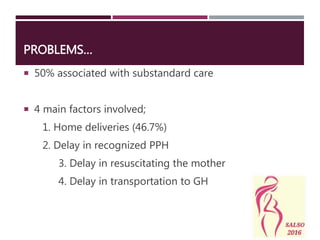 PROBLEMS…
 50% associated with substandard care
 4 main factors involved;
1. Home deliveries (46.7%)
2. Delay in recognized PPH
3. Delay in resuscitating the mother
4. Delay in transportation to GH
 