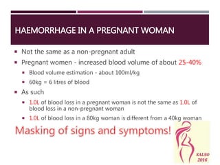 HAEMORRHAGE IN A PREGNANT WOMAN
 Not the same as a non-pregnant adult
 Pregnant women - increased blood volume of about 25-40%
 Blood volume estimation - about 100ml/kg
 60kg = 6 litres of blood
 As such
 1.0L of blood loss in a pregnant woman is not the same as 1.0L of
blood loss in a non-pregnant woman
 1.0L of blood loss in a 80kg woman is different from a 40kg woman
 