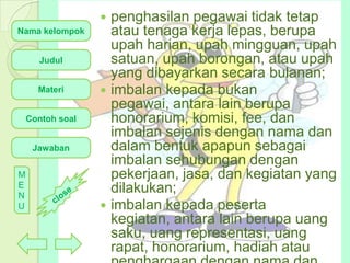 penghasilan pegawai tidak tetap
atau tenaga kerja lepas, berupa
upah harian, upah mingguan, upah
satuan, upah borongan, atau upah
yang dibayarkan secara bulanan;
 imbalan kepada bukan
pegawai, antara lain berupa
honorarium, komisi, fee, dan
imbalan sejenis dengan nama dan
dalam bentuk apapun sebagai
imbalan sehubungan dengan
pekerjaan, jasa, dan kegiatan yang
dilakukan;
 imbalan kepada peserta
kegiatan, antara lain berupa uang
saku, uang representasi, uang
rapat, honorarium, hadiah atau


Nama kelompok
Judul

Materi
Contoh soal

Jawaban
M
E
N
U

 