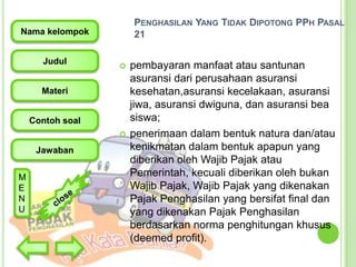 PENGHASILAN YANG TIDAK DIPOTONG PPH PASAL
21

Nama kelompok
Judul



Materi
Contoh soal


Jawaban
M
E
N
U

pembayaran manfaat atau santunan
asuransi dari perusahaan asuransi
kesehatan,asuransi kecelakaan, asuransi
jiwa, asuransi dwiguna, dan asuransi bea
siswa;
penerimaan dalam bentuk natura dan/atau
kenikmatan dalam bentuk apapun yang
diberikan oleh Wajib Pajak atau
Pemerintah, kecuali diberikan oleh bukan
Wajib Pajak, Wajib Pajak yang dikenakan
Pajak Penghasilan yang bersifat final dan
yang dikenakan Pajak Penghasilan
berdasarkan norma penghitungan khusus
(deemed profit).

 