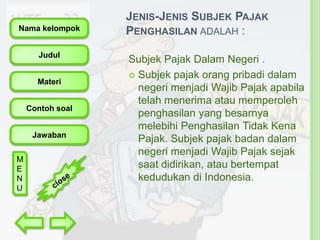 Nama kelompok
Judul

Materi
Contoh soal

Jawaban
M
E
N
U

JENIS-JENIS SUBJEK PAJAK
PENGHASILAN ADALAH :
Subjek Pajak Dalam Negeri .
 Subjek pajak orang pribadi dalam
negeri menjadi Wajib Pajak apabila
telah menerima atau memperoleh
penghasilan yang besarnya
melebihi Penghasilan Tidak Kena
Pajak. Subjek pajak badan dalam
negeri menjadi Wajib Pajak sejak
saat didirikan, atau bertempat
kedudukan di Indonesia.

 