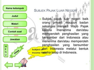 Nama kelompok

SUBJEK PAJAK LUAR NEGERI

Judul


Materi
Contoh soal

Jawaban
M
E
N
U

Subjek pajak luar negeri baik
orang pribadi maupun badan
sekaligus menjadi Wajib Pajak
karena
menerima
dan/atau
memperoleh penghasilan yang
bersumber dari Indonesia atau
menerima dan/atau memperoleh
penghasilan yang bersumber
dari Indonesia melalui bentuk
usaha tetap di Indonesia.

 