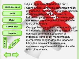 Nama kelompok
Judul

Materi
Contoh soal

Jawaban
M
E
N
U

Subjek Pajak Luar Negeri terdiri dari :
 Orang pribadi yang tidak bertempat tinggal
di Indonesia, dan badan yang tidak didirikan
dan tidak bertempat kedudukan di
Indonesia, yang menjalankan usaha atau
melakukan kegiatan melalui bentuk usaha
tetap di Indonesia.
 Orang pribadi yang tidak bertempat tinggal
di Indonesia, dan badan yang tidak didirikan
dan tidak bertempat kedudukan di
Indonesia, yang dapat menerima atau
memperoleh penghasilan dari Indonesia
tidak dari menjalankan usaha atau
melakukan kegiatan melalui bentuk usaha
tetap di Indonesia.

 