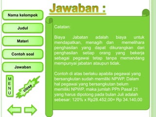 Nama kelompok
Judul

Materi
Contoh soal

Catatan:
Biaya
Jabatan
adalah
biaya
untuk
mendapatkan, menagih dan
memelihara
penghasilan yang dapat dikurangkan dari
penghasilan setiap orang yang bekerja
sebagai pegawai tetap tanpa memandang
mempunyai jabatan ataupun tidak.

Jawaban
M
E
N
U

Contoh di atas berlaku apabila pegawai yang
bersangkutan sudah memiliki NPWP. Dalam
hal pegawai yang bersangkutan belum
memiliki NPWP, maka jumlah PPh Pasal 21
yang harus dipotong pada bulan Juli adalah
sebesar: 120% x Rp28.452,00= Rp 34.140,00

 
