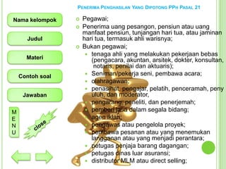 PENERIMA PENGHASILAN YANG DIPOTONG PPH PASAL 21

Nama kelompok




Judul


Materi
Contoh soal

Jawaban
M
E
N
U

Pegawai;
Penerima uang pesangon, pensiun atau uang
manfaat pensiun, tunjangan hari tua, atau jaminan
hari tua, termasuk ahli warisnya;
Bukan pegawai;
 tenaga ahli yang melakukan pekerjaan bebas
(pengacara, akuntan, arsitek, dokter, konsultan,
notaris, penilai dan aktuaris);
 Seniman/pekerja seni, pembawa acara;
 olahragawan;
 penasihat, pengajar, pelatih, penceramah, peny
uluh, dan moderator,
 pengarang, peneliti, dan penerjemah;
 pemberi jasa dalam segala bidang;
 agen iklan;
 pengawas atau pengelola proyek;
 pembawa pesanan atau yang menemukan
langganan atau yang menjadi perantara;
 petugas penjaja barang dagangan;
 petugas dinas luar asuransi;
 distributor MLM atau direct selling;

 