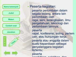 Nama kelompok
Judul

Materi
Contoh soal

Jawaban
M
E
N
U



Peserta kegiatan:
peserta perlombaan dalam
segala bidang, antara lain
perlombaan olah
raga, seni, ketangkasan, ilmu
pengetahuan, teknologi dan
perlombaan lainnya;
◦ peserta
rapat, konferensi, siding, pertem
uan, atau kunjungan kerja;
◦ peserta atau anggota dalam
suatu kepanitiaan sebagai
penyelenggara kegiatan
tertentu;
◦ peserta

 