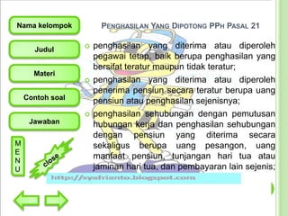 PENGHASILAN YANG DIPOTONG PPH PASAL 21

Nama kelompok
Judul

Materi





Contoh soal


Jawaban
M
E
N
U

penghasilan yang diterima atau diperoleh
pegawai tetap, baik berupa penghasilan yang
bersifat teratur maupun tidak teratur;
penghasilan yang diterima atau diperoleh
penerima pensiun secara teratur berupa uang
pensiun atau penghasilan sejenisnya;
penghasilan sehubungan dengan pemutusan
hubungan kerja dan penghasilan sehubungan
dengan pensiun yang diterima secara
sekaligus berupa uang pesangon, uang
manfaat pensiun, tunjangan hari tua atau
jaminan hari tua, dan pembayaran lain sejenis;

 