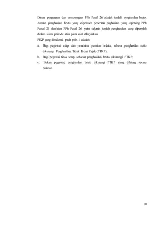 Dasar pengenaan dan pemotongan PPh Pasal 26 adalah jumlah penghasilan bruto. 
Jumlah penghasilan bruto yang diperoleh penerima pnghasilan yang dipotong PPh 
Pasal 21 dan/atau PPh Pasal 26 yaitu seluruh jumlah penghasilan yang diperoleh 
dalam suatu periode atau pada saat dibayarkan. 
PKP yang dimaksud pada poin 1 adalah: 
a. Bagi pegawai tetap dan penerima pensiun belaka, sebesr penghasilan netto 
10 
dikurangi Penghasilan Tidak Kena Pajak (PTKP); 
b. Bagi pegawai tidak tetap, sebesar penghasilan bruto dikurangi PTKP; 
c. Bukan pegawai, penghasilan bruto dikurangi PTKP yang dihitung secara 
bulanan. 
 