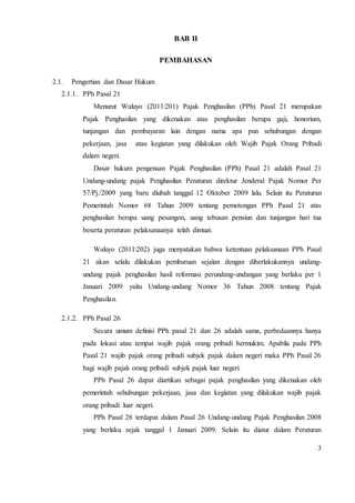 3 
BAB II 
PEMBAHASAN 
2.1. Pengertian dan Dasar Hukum 
2.1.1. PPh Pasal 21 
Menurut Waluyo (2011:201) Pajak Penghasilan (PPh) Pasal 21 merupakan 
Pajak Penghasilan yang dikenakan atas penghasilan berupa gaji, honorium, 
tunjangan dan pembayaran lain dengan nama apa pun sehubungan dengan 
pekerjaan, jasa atau kegiatan yang dilakukan oleh Wajib Pajak Orang Pribadi 
dalam negeri. 
Dasar hukum pengenaan Pajak Penghasilan (PPh) Pasal 21 adalah Pasal 21 
Undang-undang pajak Penghasilan Peraturan direktur Jenderal Pajak Nomor Per 
57/Pj./2009 yang baru diubah tanggal 12 Oktober 2009 lalu. Selain itu Peraturan 
Pemerintah Nomor 68 Tahun 2009 tentang pemotongan PPh Pasal 21 atas 
penghasilan berupa uang pesangon, uang tebusan pensiun dan tunjangan hari tua 
beserta peraturan pelaksanaanya telah dimuat. 
Waluyo (2011:202) juga menyatakan bahwa ketentuan pelaksanaan PPh Pasal 
21 akan selalu dilakukan pembaruan sejalan dengan diberlakukannya undang-undang 
pajak penghasilan hasil reformasi perundang-undangan yang berlaku per 1 
Januari 2009 yaitu Undang-undang Nomor 36 Tahun 2008 tentang Pajak 
Penghasilan. 
2.1.2. PPh Pasal 26 
Secara umum definisi PPh pasal 21 dan 26 adalah sama, perbedaannya hanya 
pada lokasi atau tempat wajib pajak orang pribadi bermukim. Apabila pada PPh 
Pasal 21 wajib pajak orang pribadi subjek pajak dalam negeri maka PPh Pasal 26 
bagi wajib pajak orang pribadi subjek pajak luar negeri. 
PPh Pasal 26 dapat diartikan sebagai pajak penghasilan yang dikenakan oleh 
pemerintah sehubungan pekerjaan, jasa dan kegiatan yang dilakukan wajib pajak 
orang pribadi luar negeri. 
PPh Pasal 26 terdapat dalam Pasal 26 Undang-undang Pajak Penghasilan 2008 
yang berlaku sejak tanggal 1 Januari 2009. Selain itu diatur dalam Peraturan 
 